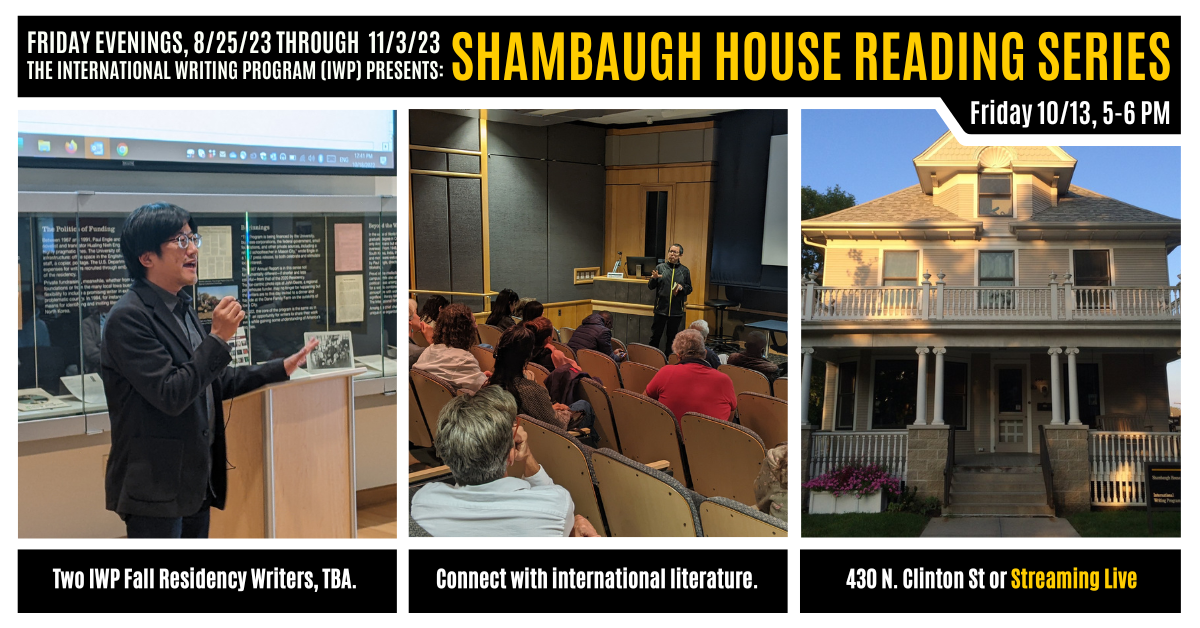 A graphic featuring three photos of previous IWP events and the Shambaugh House. Text reads as follows: Friday Evenings, 8/25/23 through 11/3/23, the International Writing Program (IWP) presents: Shambaugh House Reading Series. Friday, 10/13, 5-6 PM. Two 