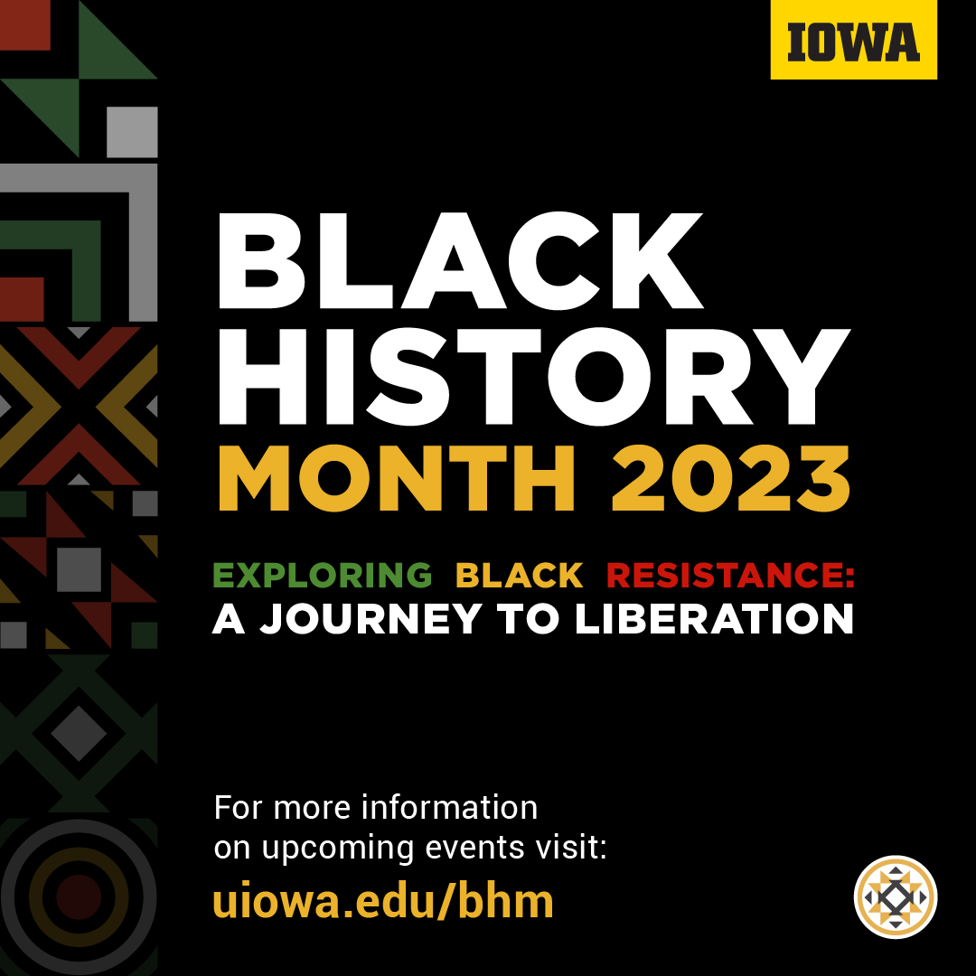  Background with designs. IOWA brand logo. Text: "Black History Month 2023 Exploring Black Resistance: A Journey to Liberation. For more information on upcoming events visit: uiowa.edu/bhm." Afro-American Cultural Center (Afro House) logo.