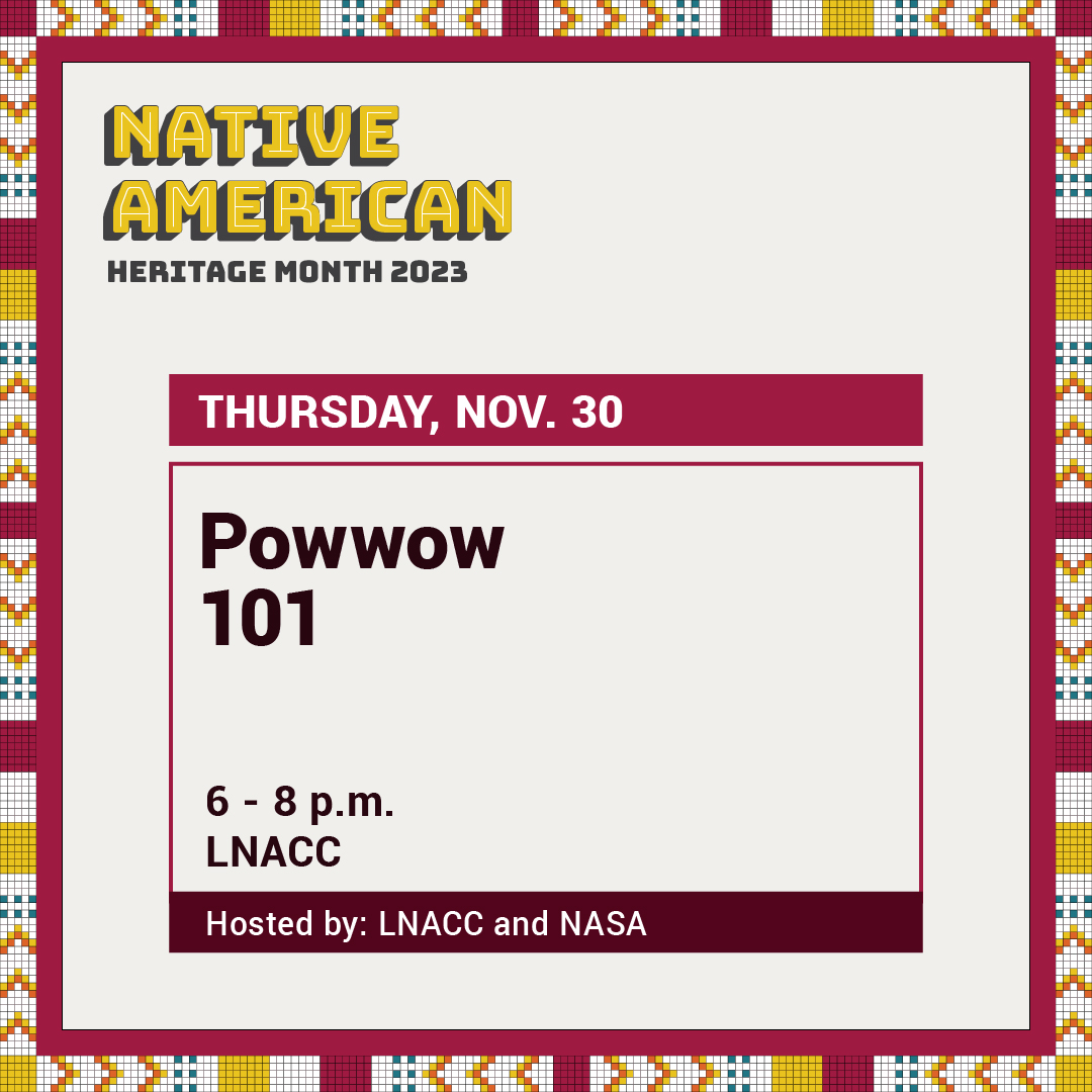 Powwow 101. Nov 30th. 6-8pm. At the Latino Native American Cultural Center. Hosted by the Native American Student Association and the Latino Native American Cultural Center.
