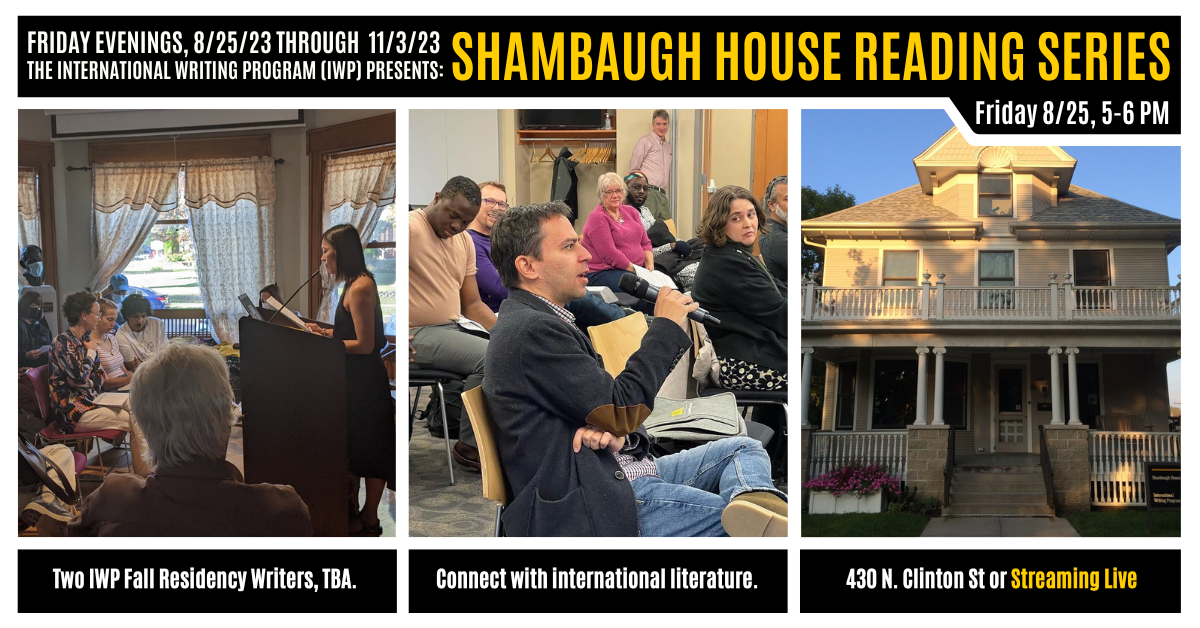 A graphic featuring three photos of previous IWP events and the Shambaugh House. Text reads as follows: Friday Evenings, 8/25/23 through 11/3/23, the International Writing Program (IWP) presents: Shambaugh House Reading Series. Friday, 8/25, 5-6 PM. Two I