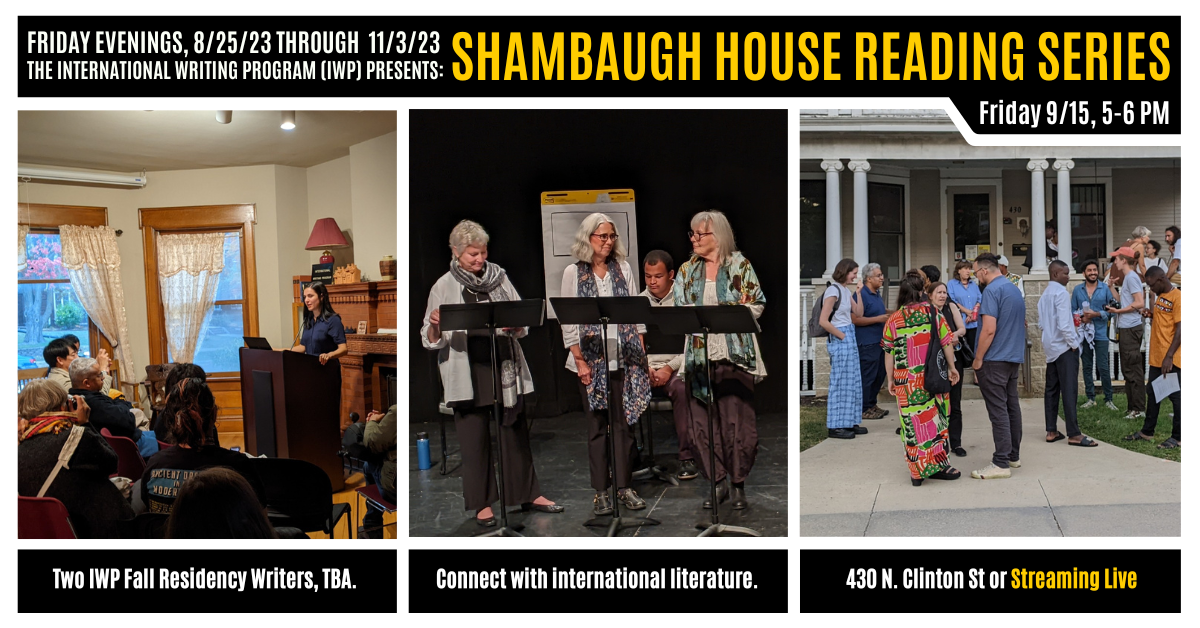 A graphic featuring three photos of previous IWP events and the Shambaugh House. Text reads as follows: Friday Evenings, 8/25/23 through 11/3/23, the International Writing Program (IWP) presents: Shambaugh House Reading Series. Friday, 9/15, 5-6 PM. Two 