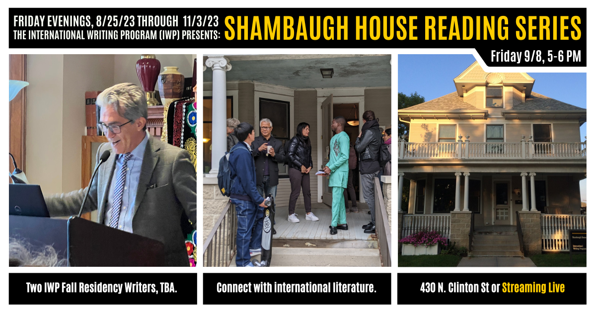 A graphic featuring three photos of previous IWP events and the Shambaugh House. Text reads as follows: Friday Evenings, 8/25/23 through 11/3/23, the International Writing Program (IWP) presents: Shambaugh House Reading Series. Friday, 9/8, 5-6 PM. Two IW