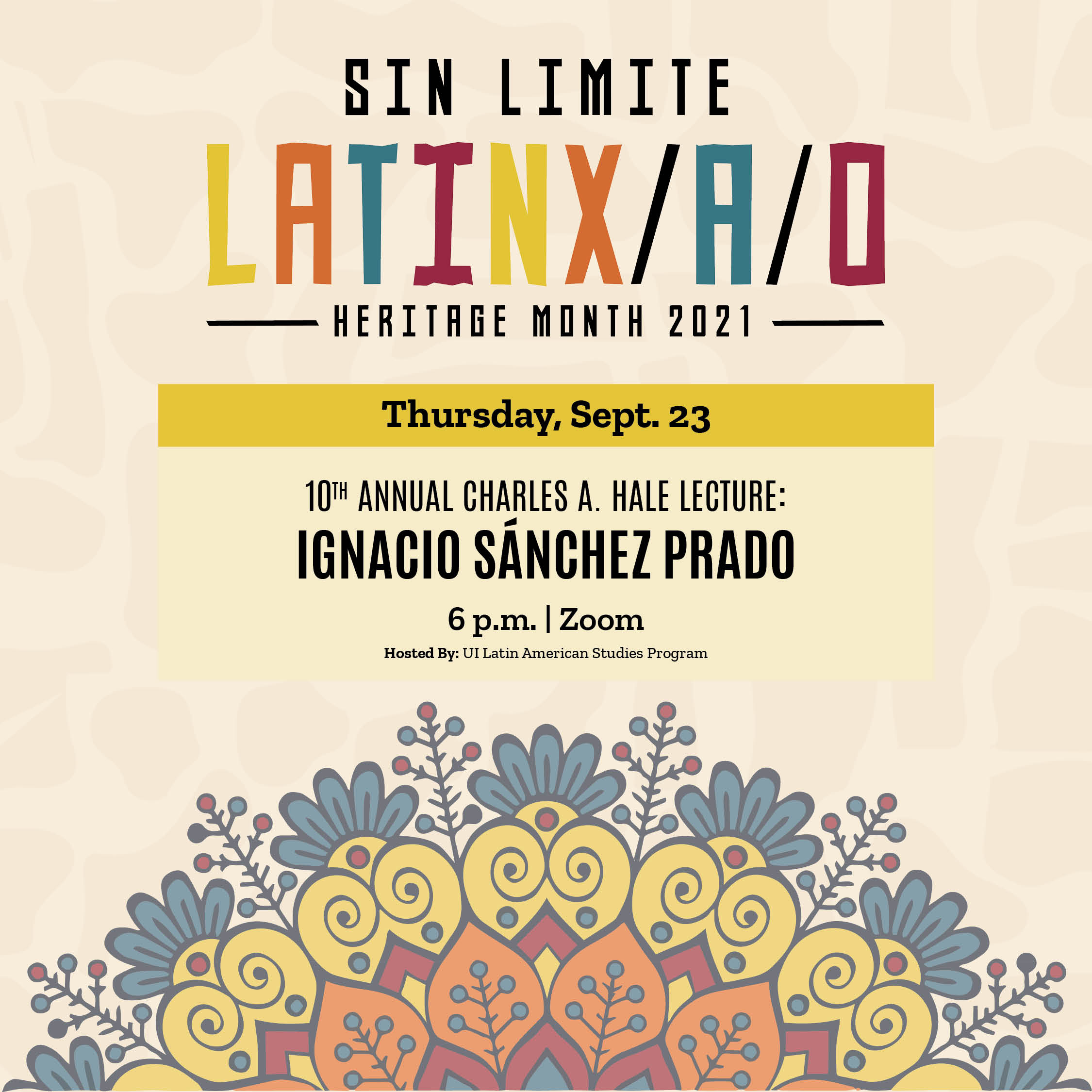 An image of the floral design and text that says 'SIN LIMITE LATINX/A/O HERITAGE MONTH 2021 Thursday, Sept. 23 10TH ANNUAL CHARLES A. HALE LECTURE: IGNACIO SÁNCHEZ PRADO 6p.m. Zoom HostedBy:UILatinAmericanStudies Program'