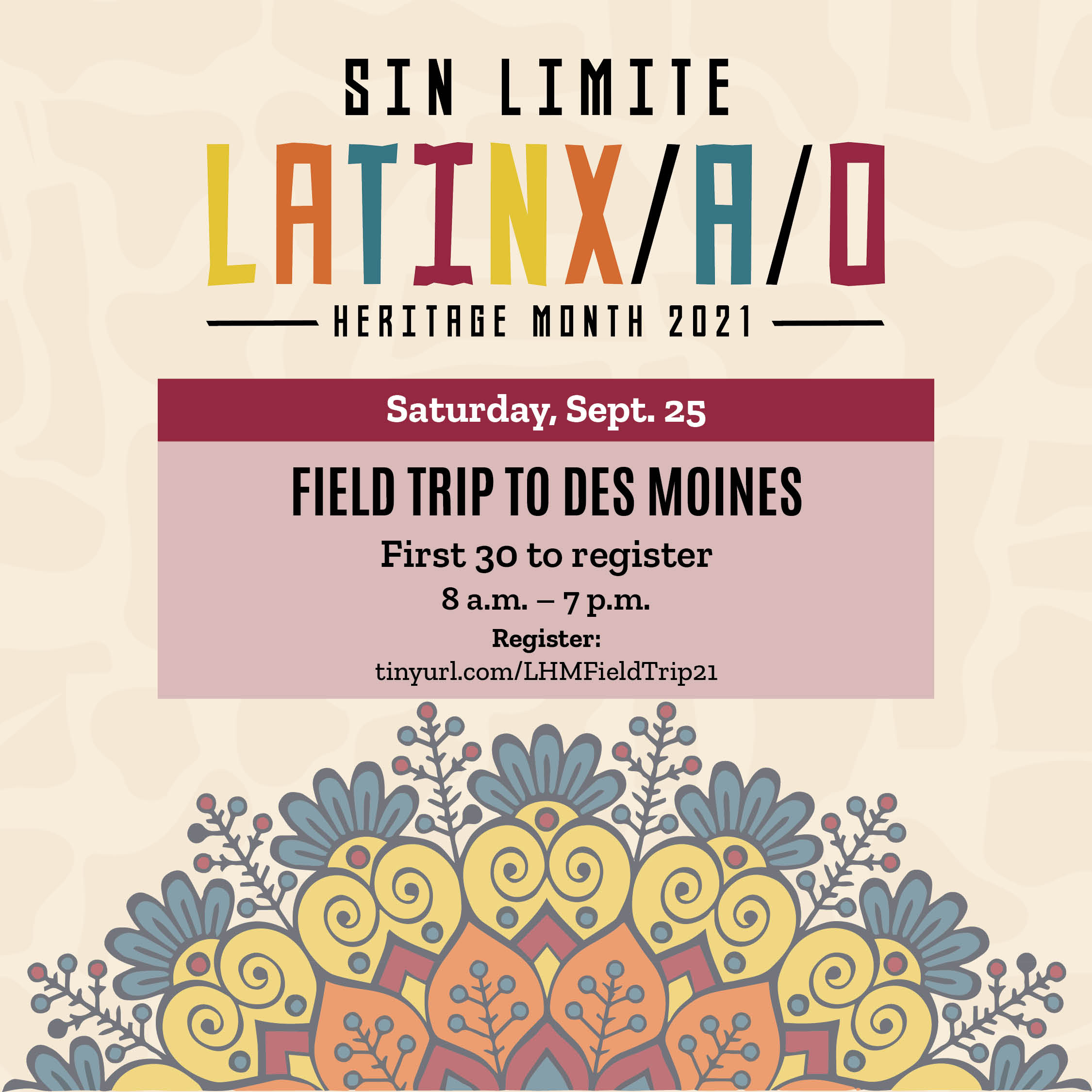 A graphic with floral design and text that says 'SIN LIMITE LATINX/A/O HERITAGE MONTH 2021 Saturday Sept. 25 FIELD TRIP TO DES MOINES First 30 to register 8 a.m. p.m. Register: tinyurl.com/LHMFieldTrip21'