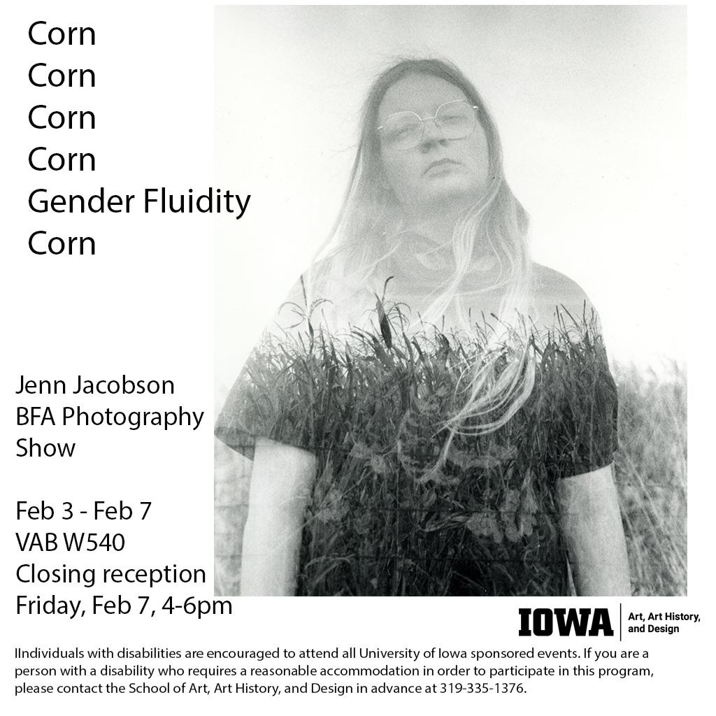 Corn Corn Corn Corn Gender Fluidity Corn Jenn Jacobson BFA Photography Show February 3-7, 2025 Visual Arts Building W540 Closing Reception Friday February 7, 2025 4:00pm-6:00pm 