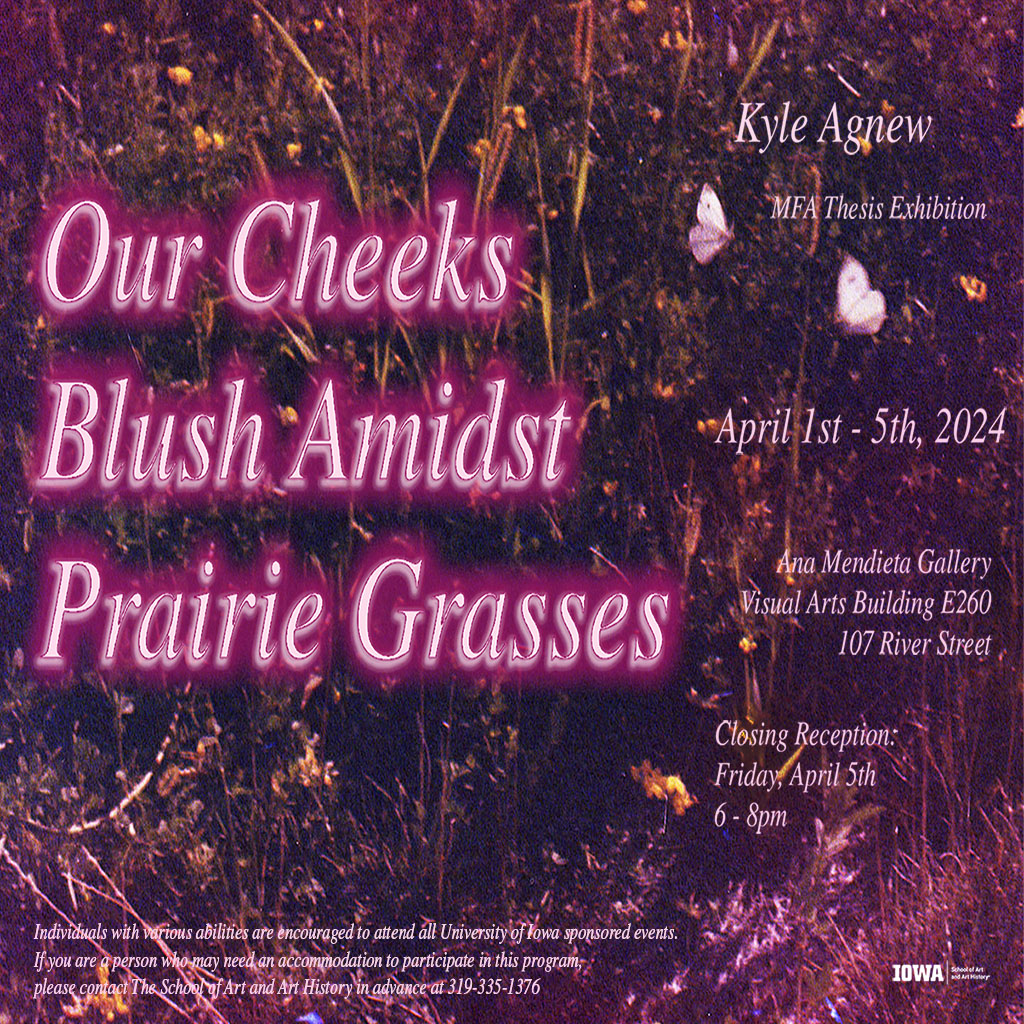 Our Cheeks Blush Amidst Prairie Grasses Kyle Agnew MFA Exhibition April 1-5 2024, 8:00am-8:00pm E260 Visual Arts Building Closing Reception Friday April 5, 2024 6-8pm