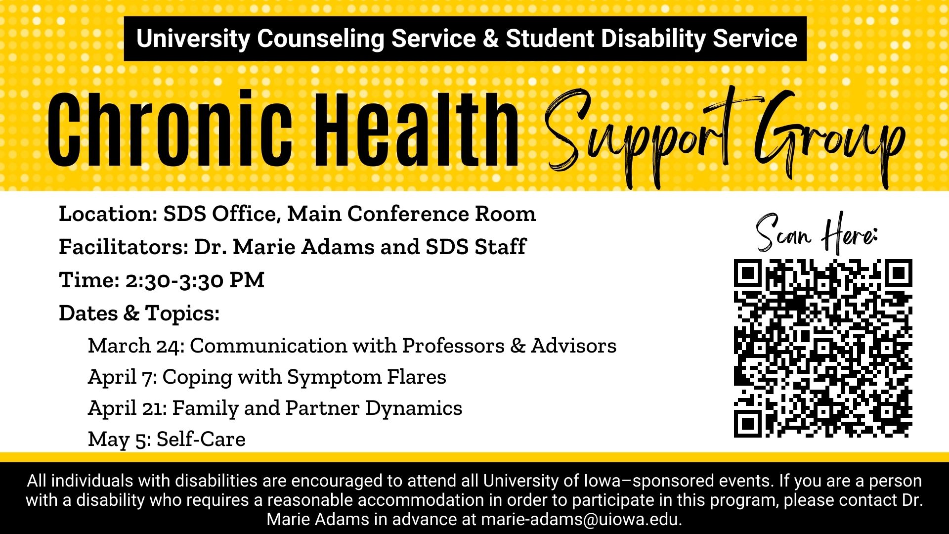  Location: SDS Office, Main Conference Room Facilitators: Dr. Marie Adams and SDS Staff Time: 2:30-3:30 PM Dates & Topics:       March 24: Communication with Professors & Advisors       April 7: Coping with Symptom Flares       April 21: Family and Partne