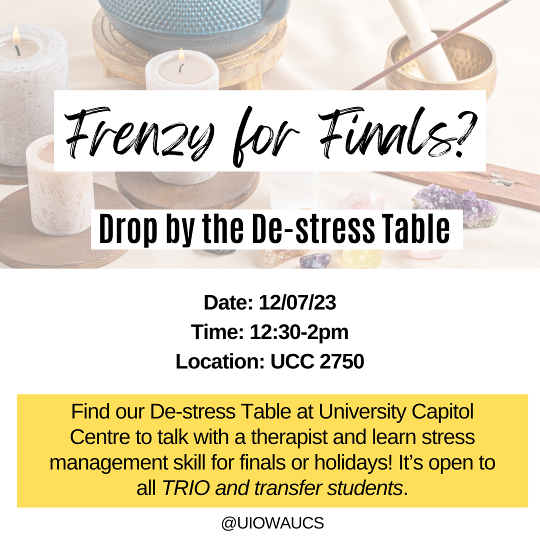 Frenzy for Finals? Drop by the De-stress Table. Date: 12/07/23 Time: 12:30-2pm Location: UCC 2750 Find our De-stress Table at University Capitol Centre to talk with a therapist and learn stress management skill for finals or holidays! It’s open to all TRI
