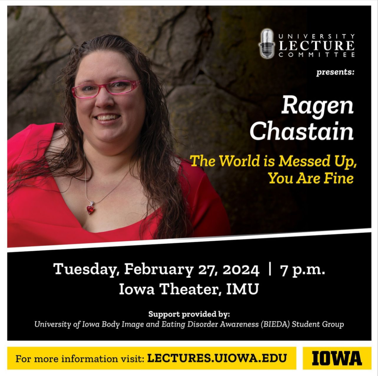 University Lecture Committee, Ragen Chastain. The world is messed up, you are fine. Tuesday, February 27, 2024. 7 pm. Iowa Theater, IMU. Support provided by University of Iowa Body Image and Eating Disorder Awareness (BIEDA) Student Group. 