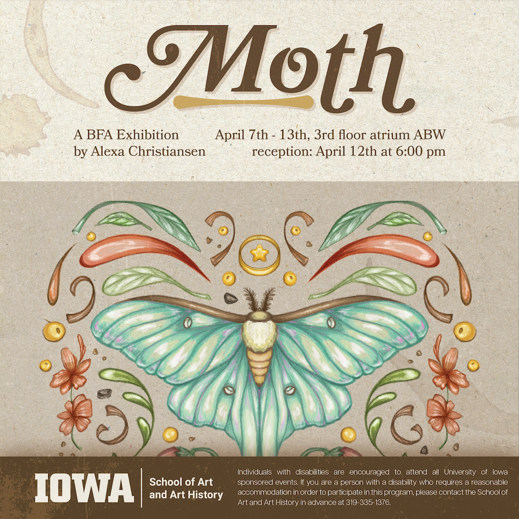 Moth Alexa Christiansen BFA Exhibition April 8-12, 2024 8:00am-8:00pm 3rd Floor Atrium Art Building West Reception April 12, 6:00pm