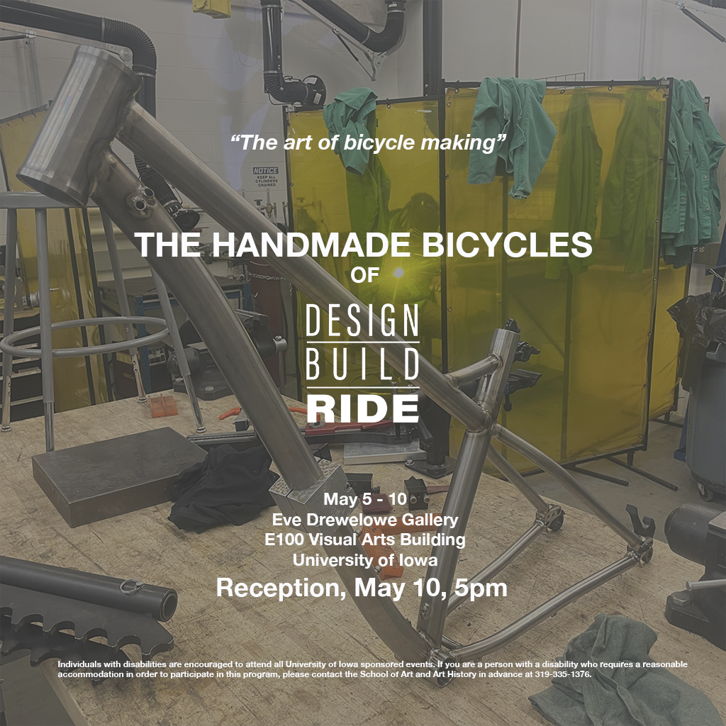 The Handmade Bicycles of Design Build Ride May 5-10, 2024 E100 Eve Drewelowe Gallery Visual Arts Building Reception, May 10, 2024 5:00pm