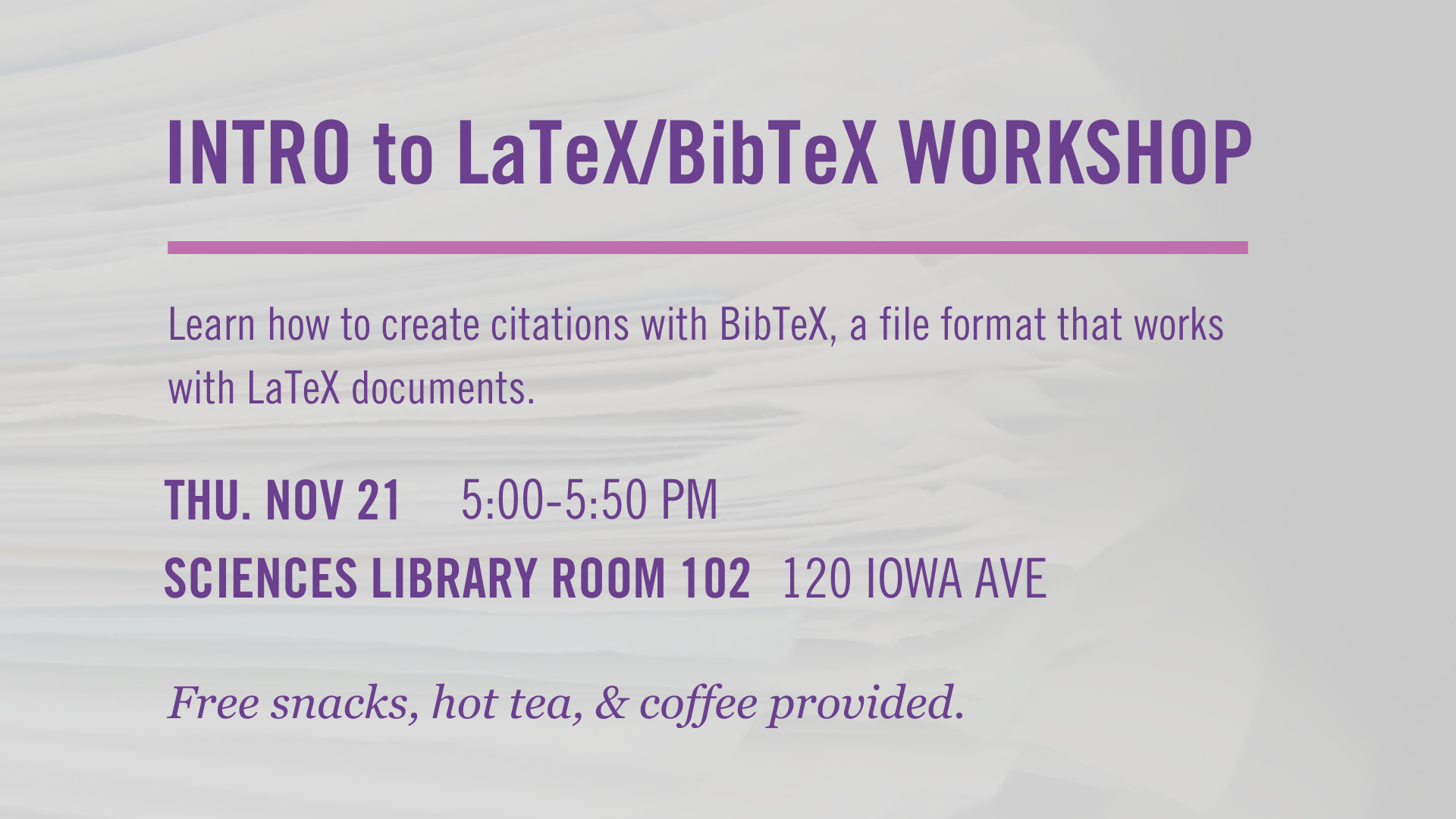 Intro to LaTeX/BibTeX workshop. Learn how to create citations with BibTeX, a file format that works with LaTeX documents. Thursday, November 21, 5-5:50 PM, Sciences Library room 102, 120 Iowa Ave. Free snacks, hot tea, and coffee provided.