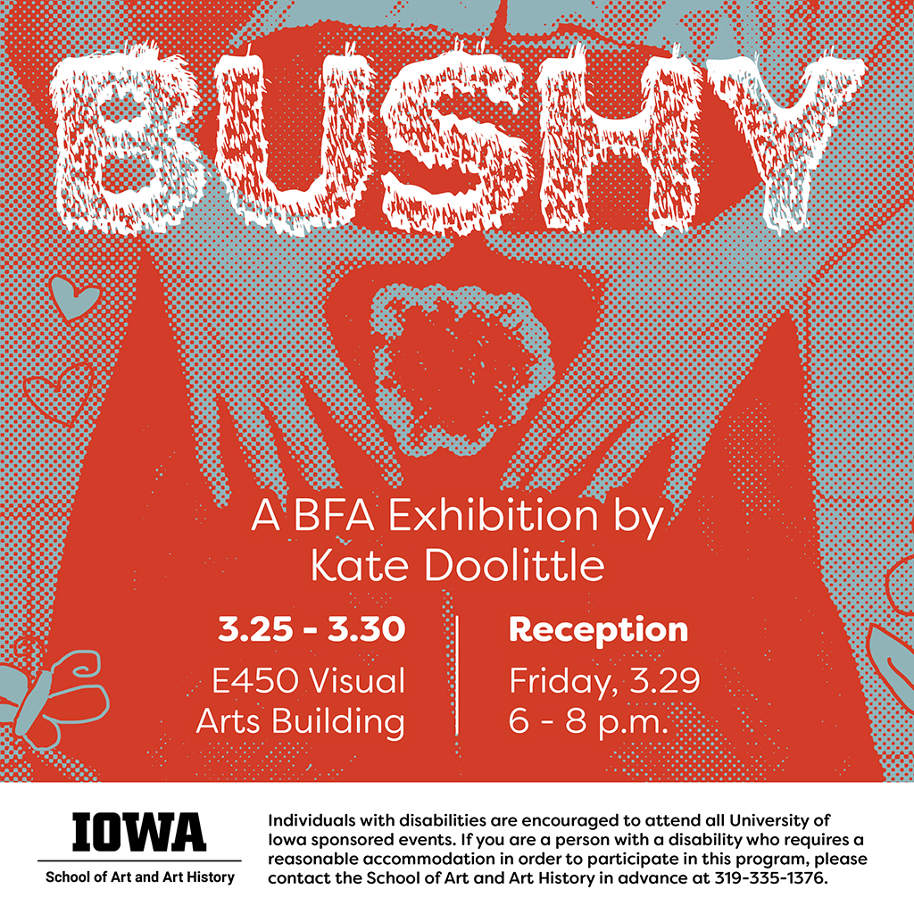 Bushy Kate Doolittle BFA Exhibition March 25-29, 2024 8:00am-8:00pm E450 Visual Arts Building Reception Friday 3/29/24 6-8PM