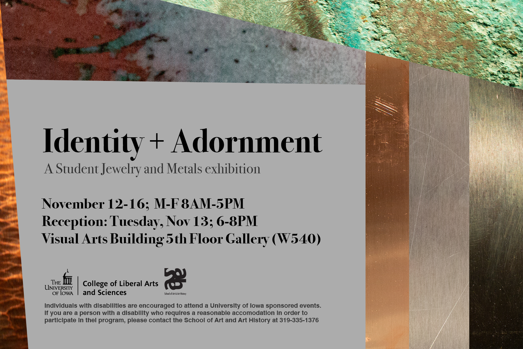 Identity + Adornment A Student Jewelry and Metals exhibition November 12-16 m-f 8 am - 5 pm Reception Tuesday November 13 6-8PM Visual Arts Building 5th Floor Gallery (W540)