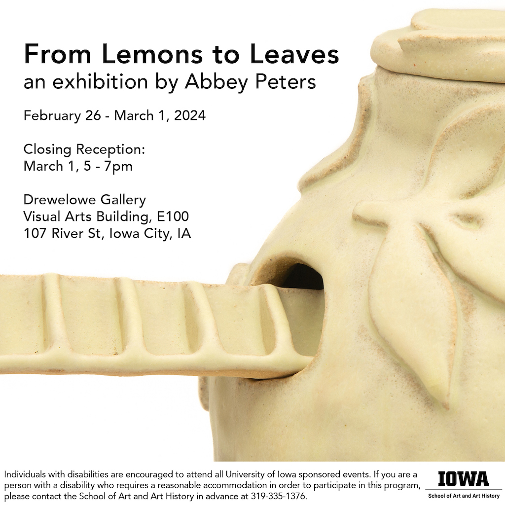 From Lemons to Leaves Abbey Peters MFA Exhibition February 26 - March 1, 2024 8:00 am to 8:00 PM E100 Drewelowe Gallery Visual Arts Building Closing Reception March , 2024 5-7PM
