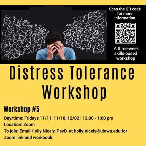 Distress Tolerance Workshop. A three-week skills-based Workshop. Workshop #5 Day/time: Fridays 11/11, 11/18, 12/02 | 12:00 - 1:00 pm. Location: Zoom. To Join: Email Holly Nicely, PsyD. at holly-nicely@uiowa.edu for Zoom link and workbook