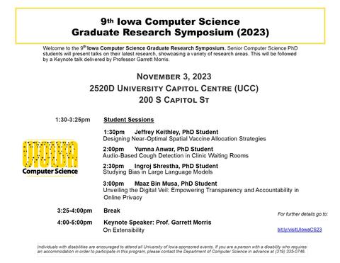 Welcome to the 9th Iowa Computer Science Graduate Research Symposium. Senior Computer Science PhD students will present talks on their latest research, showcasing a variety of research areas. This will be followed by a Keynote