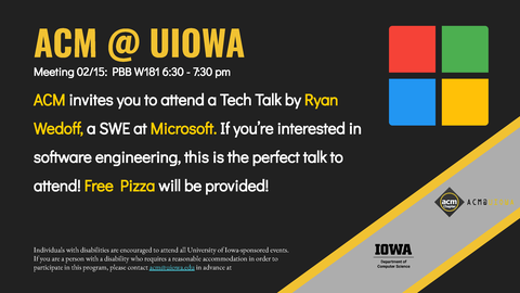 ACM @ UIOWA ACM invites you to attend a Tech Talk by Ryan Wedoff, a SWE at Microsoft. If you’re interested in software engineering, this is the perfect talk to attend! Free Pizza will be provided! Individuals with disabilities are encouraged to attend all