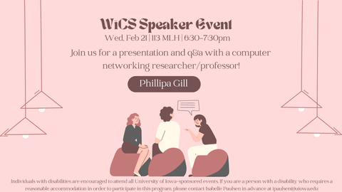 WiCS Speaker EventPhillipa GillJoin us for a presentation and q&a with a computernetworking researcher/professor!Individuals with disabilities are encouraged to attend all University of Iowa-sponsored events.