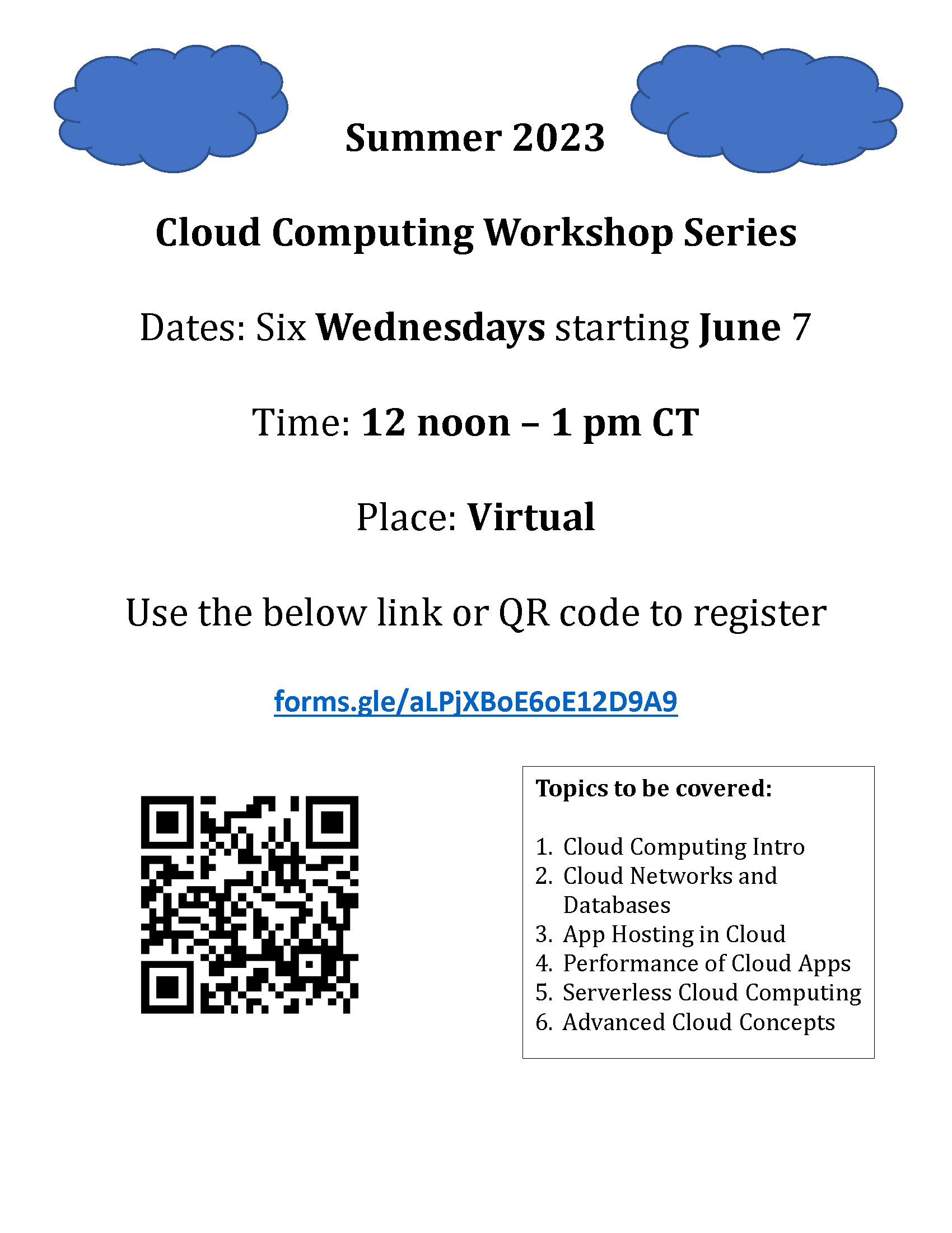 Summer 2023 Cloud Computing Workshop Series Dates: Six Wednesdays starting June 7 Time: 12 noon – 1 pm CT Place: Virtual Use the below link or QR code to register forms.gle/aLPjXBoE6oE12D9A9 Topics to be covered: 1. Cloud Computing Intro 2. Cloud Networks
