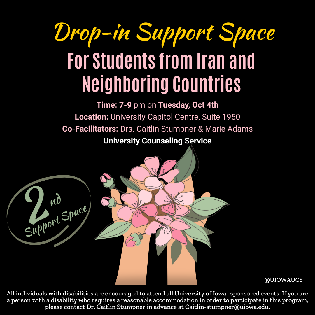  "drop-in support space for students from Iran and neighboring countries. Time: 7-9 pm on Tuesday, Oct 4th; Location: University Capitol Centre, Suite 1950; Co-Facilitators: Drs. Caitlin Stumpner & Marie Adams. University Counseling Service. All individua