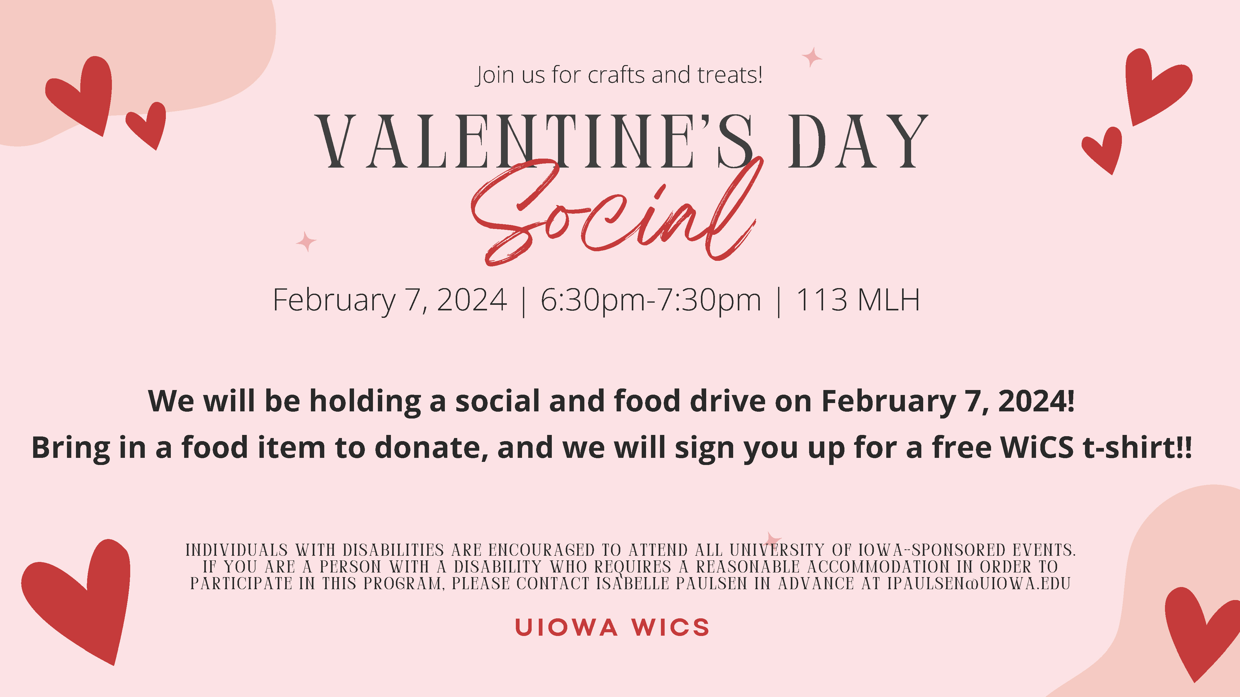 VALENTINE'S DAY Social UIOWA WICS We will be holding a social and food drive on February 7, 2024! Bring in a food item to donate, and we will sign you up for a free WiCS t-shirt!! February 7, 2024 | 6:30pm-7:30pm | 113 MLH INDIVIDUALS WITH DISABILITIES AR
